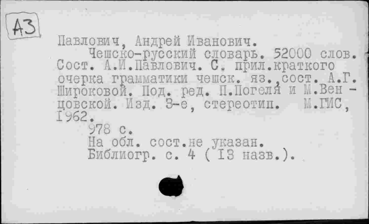 ﻿A3
Павлович, Андрей Иванович.
Чешско-русский словарь. 52000 слов. Сост. А.И.Павлович. С. прил.краткого очерка грамматики чешек, яз. сост. А.Г. Широковой. Под. ред. П.Погеля и Li.Вен -цовской. Изд. 3-є, стереотип. Li.ГИС, 1%2.
У78 с.
На обл. сост.не указан.
Библиогр. с. 4 ( ІЗ назв.).